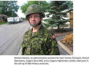 Michael Dorosh, an administrative assistant for Inter-Facility Transport, Clinical
Operations, Calgary Zone EMS, and a Calgary Highlanders solider, takes part in
the call-up of 500 military reservists.
 