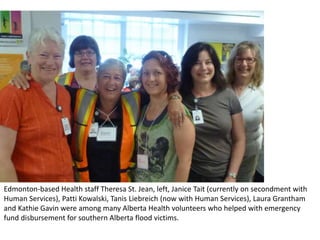 Edmonton-based Health staff Theresa St. Jean, left, Janice Tait (currently on secondment with
Human Services), Patti Kowalski, Tanis Liebreich (now with Human Services), Laura Grantham
and Kathie Gavin were among many Alberta Health volunteers who helped with emergency
fund disbursement for southern Alberta flood victims.
 