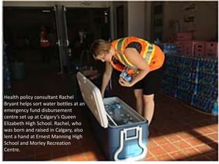 Health policy consultant Rachel
Bryant helps sort water bottles at an
emergency fund disbursement
centre set up at Calgary’s Queen
Elizabeth High School. Rachel, who
was born and raised in Calgary, also
lent a hand at Ernest Manning High
School and Morley Recreation
Centre.
 