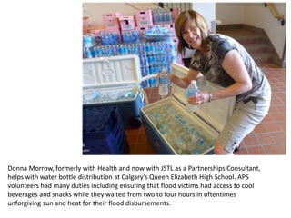 Donna Morrow, formerly with Health and now with JSTL as a Partnerships Consultant,
helps with water bottle distribution at Calgary’s Queen Elizabeth High School. APS
volunteers had many duties including ensuring that flood victims had access to cool
beverages and snacks while they waited from two to four hours in oftentimes
unforgiving sun and heat for their flood disbursements.
 
