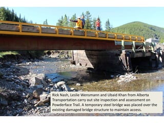 Rick Nash, Leslie Wensmann and Ubaid Khan from Alberta
Transportation carry out site inspection and assessment on
Powderface Trail. A temporary steel bridge was placed over the
existing damaged bridge structure to maintain access.
 