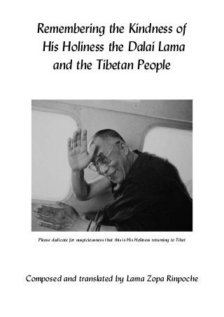 Remembering the Kindness of
His Holiness the Dalai Lama
and the Tibetan People
Please dedicate for auspiciousness that this is His Holiness returning to Tibet
Composed and translated by Lama Zopa Rinpoche
 