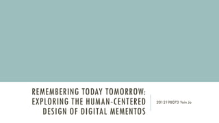 REMEMBERING TODAY TOMORROW:
EXPLORING THE HUMAN-CENTERED
DESIGN OF DIGITAL MEMENTOS
2012198073 Yein Jo
 