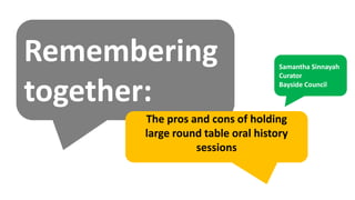 Remembering
together:
The pros and cons of holding
large round table oral history
sessions
Samantha Sinnayah
Curator
Bayside Council
 