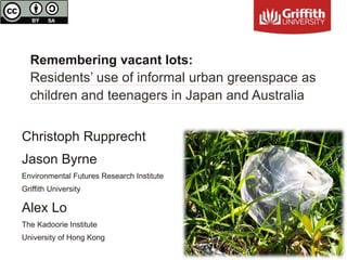 Remembering vacant lots:
Residents’ use of informal urban greenspace as
children and teenagers in Japan and Australia
Christoph Rupprecht
Jason Byrne
Environmental Futures Research Institute
Griffith University
Alex Lo
The Kadoorie Institute
University of Hong Kong
 