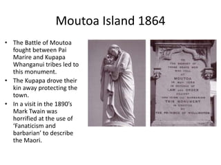 The Waikato War 1864
• The plaque at the Paterangi
Presbyterian Church.
• Battle at the ‘Paterangi line’ was
avoided by attacking a nearby
village at Rangiowhia where
dozens of women, children and
elderly people were killed.
• Maori abandoned the area
effectively ending the Waikato
War.
10
 