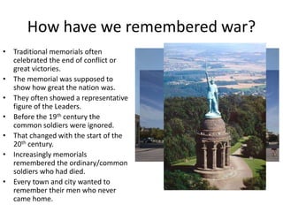 How have we remembered war?
• Traditional memorials often
celebrated the end of conflict or
great victories.
• The memorial was supposed to
show how great the nation was.
• They often showed a representative
figure of the Leaders.
• Before the 19th century the
common soldiers were ignored.
• That changed with the start of the
20th century.
• Increasingly memorials
remembered the ordinary/common
soldiers who had died.
• Every town and city wanted to
remember their men who never
came home. 4
 