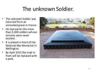 The unknown Soldier.
• The unknown Soldier was
returned from an
unmarked grave in France.
• He represents the more
than 5,000 soldiers whose
remains were never
located.
• It is placed in front of the
National War Memorial in
Wellington.
• By April 2015 the road in
front will be replaced with
a park.
48
 