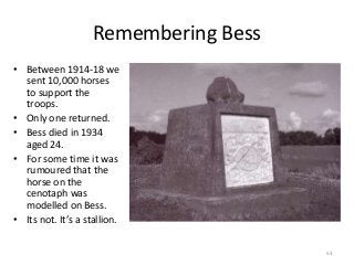 Remembering Bess
• Between 1914-18 we
sent 10,000 horses
to support the
troops.
• Only one returned.
• Bess died in 1934
aged 24.
• For some time it was
rumoured that the
horse on the
cenotaph was
modelled on Bess.
• Its not. It’s a stallion.
53
 
