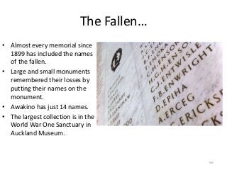 The Fallen…
• Almost every memorial since
1899 has included the names
of the fallen.
• Large and small monuments
remembered their losses by
putting their names on the
monument.
• Awakino has just 14 names.
• The largest collection is in the
World War One Sanctuary in
Auckland Museum.
56
 