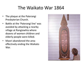 The Northern War 1845-6
• The sailors and soldiers were
defeated in the sacking of
Kororareka by Ngapuhi
forces led by Hone Heke and
Kawiti.
• This plaque recognised the
courage of those who
heroically defended the
town.
9
 