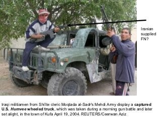 Iranian
                                                                             supplied
                                                                             FN?




Iraqi militiamen from Shi'ite cleric Moqtada al-Sadr's Mehdi Army display a captured
U.S. Humvee wheeled truck, which was taken during a morning gun battle and later
set alight, in the town of Kufa April 19, 2004. REUTERS/Ceerwan Aziz
 