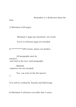 Remember is a Reflection about the
class
1) Minimum 6 full pages
Minimum 3 pages per document- not words
Cover or reference page not included
2)¨**********APA norms, please use headers
All paragraphs must be
narrative
and cited in the text- each paragraphs
Bulleted
responses are not accepted
You can write in the first person
.)
3) It will be verified by Turnitin and SafeAssign
4) Minimum 4 references not older than 5 years.
 