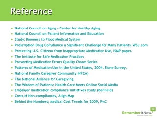 National Council on Aging – Center for Healthy Aging National Council on Patient Information and Education   Study: Boomers to Flood Medical System Prescription Drug Compliance a Significant Challenge for Many Patients, WSJ.com/Harris Interactive Protecting U.S. Citizens from Inappropriate Medication Use, ISMP paper. The Institute for Safe Medication Practices Preventing Medication Errors Quality Chasm Series Patterns of Medication Use in the United States, 2004, Slone Survey. National Family Caregiver Community (NFCA) The National Alliance for Caregiving The Wisdom of Patients: Health Care Meets Online Social Media Employer medication compliance initiatives study (Benfield) Costs of Non-compliances, Align Map Behind the Numbers; Medical Cost Trends for 2009, PwC Reference 