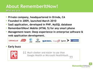 About RememberItNow! Private company, headquartered in Orinda, CA Founded in 2009, launched March 2010 SaaS application, developed in PHP, MySQL database RememberItNow! Mobile (HTML 5) for any smart phone Management team: Deep experience in enterprise software & web application development.  Early buzz Who we are.  “ “ Much sleeker and easier to use than Google Health or Microsoft HealthVault. 