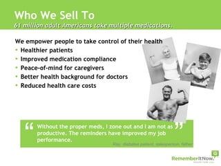 Who We Sell To 61 million adult Americans take multiple medications.  We empower people to take control of their health Healthier patients Improved medication compliance Peace-of-mind for caregivers Better health background for doctors Reduced health care costs  “ “ Without the proper meds, I zone out and I am not as productive. The reminders have improved my job performance. Ray, diabetes patient, salesperson, father 
