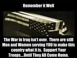 The War in Iraq isn’t over.  There are still Men and Women serving YOU to make this country what it is.  Support Your Troops….Until They All Come Home. Remember it Well 