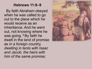 Hebrews 11:8–9
By faith Abraham obeyed
when he was called to go
out to the place which he
would receive as an
inheritance. And he went
out, not knowing where he
was going. 9 By faith he
dwelt in the land of promise
as in a foreign country,
dwelling in tents with Isaac
and Jacob, the heirs with
him of the same promise;
 