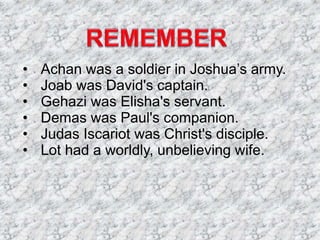 • Achan was a soldier in Joshua’s army.
• Joab was David's captain.
• Gehazi was Elisha's servant.
• Demas was Paul's companion.
• Judas Iscariot was Christ's disciple.
• Lot had a worldly, unbelieving wife.
 