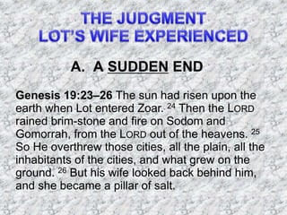A. A SUDDEN END
Genesis 19:23–26 The sun had risen upon the
earth when Lot entered Zoar. 24 Then the LORD
rained brim-stone and fire on Sodom and
Gomorrah, from the LORD out of the heavens. 25
So He overthrew those cities, all the plain, all the
inhabitants of the cities, and what grew on the
ground. 26 But his wife looked back behind him,
and she became a pillar of salt.
 