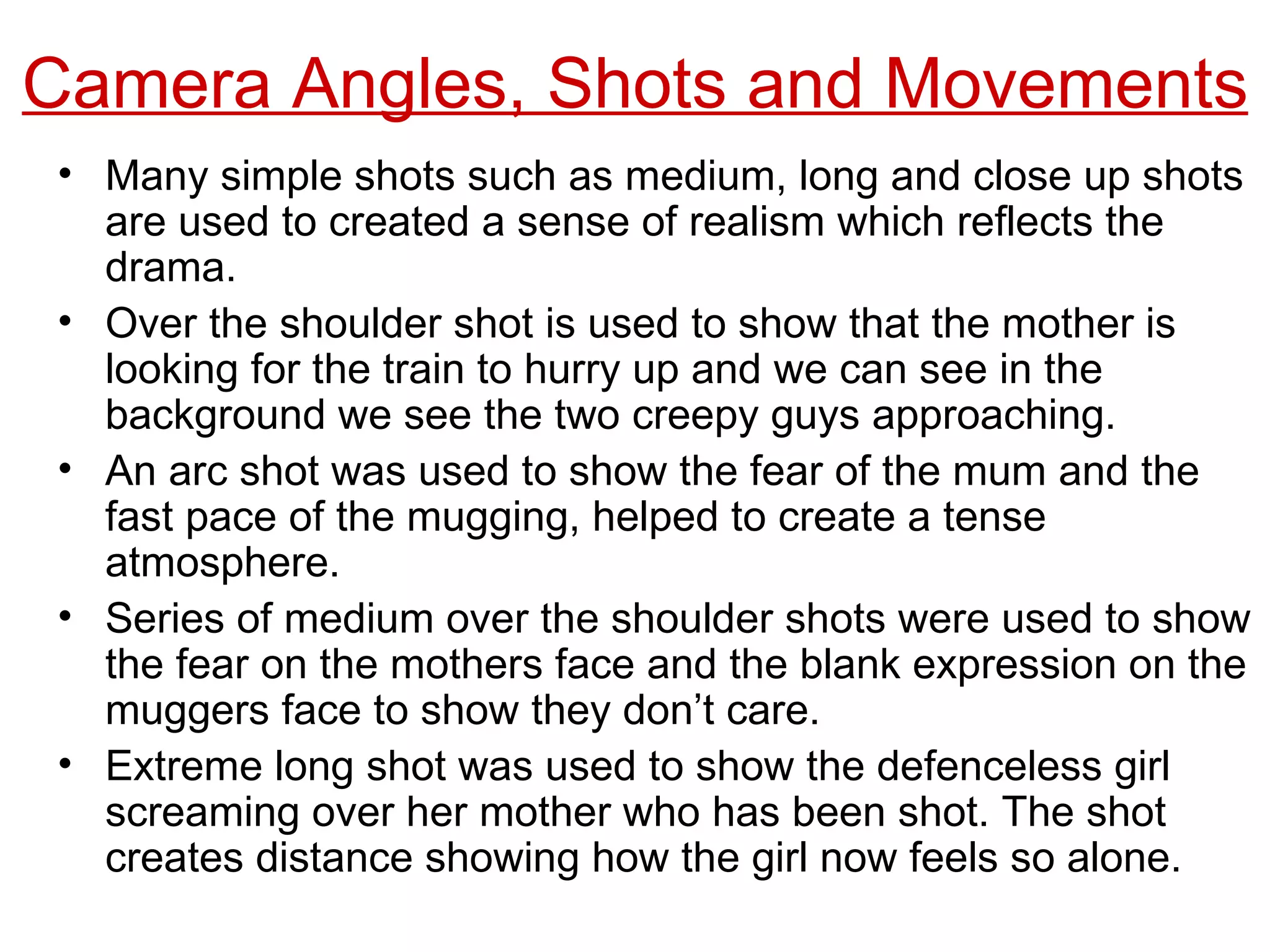 Camera Angles, Shots and Movements Many simple shots such as medium, long and close up shots are used to created a sense of realism which reflects the drama. Over the shoulder shot is used to show that the mother is looking for the train to hurry up and we can see in the background we see the two creepy guys approaching. An arc shot was used to show the fear of the mum and the fast pace of the mugging, helped to create a tense atmosphere. Series of medium over the shoulder shots were used to show the fear on the mothers face and the blank expression on the muggers face to show they don’t care. Extreme long shot was used to show the defenceless girl screaming over her mother who has been shot. The shot creates distance showing how the girl now feels so alone. 