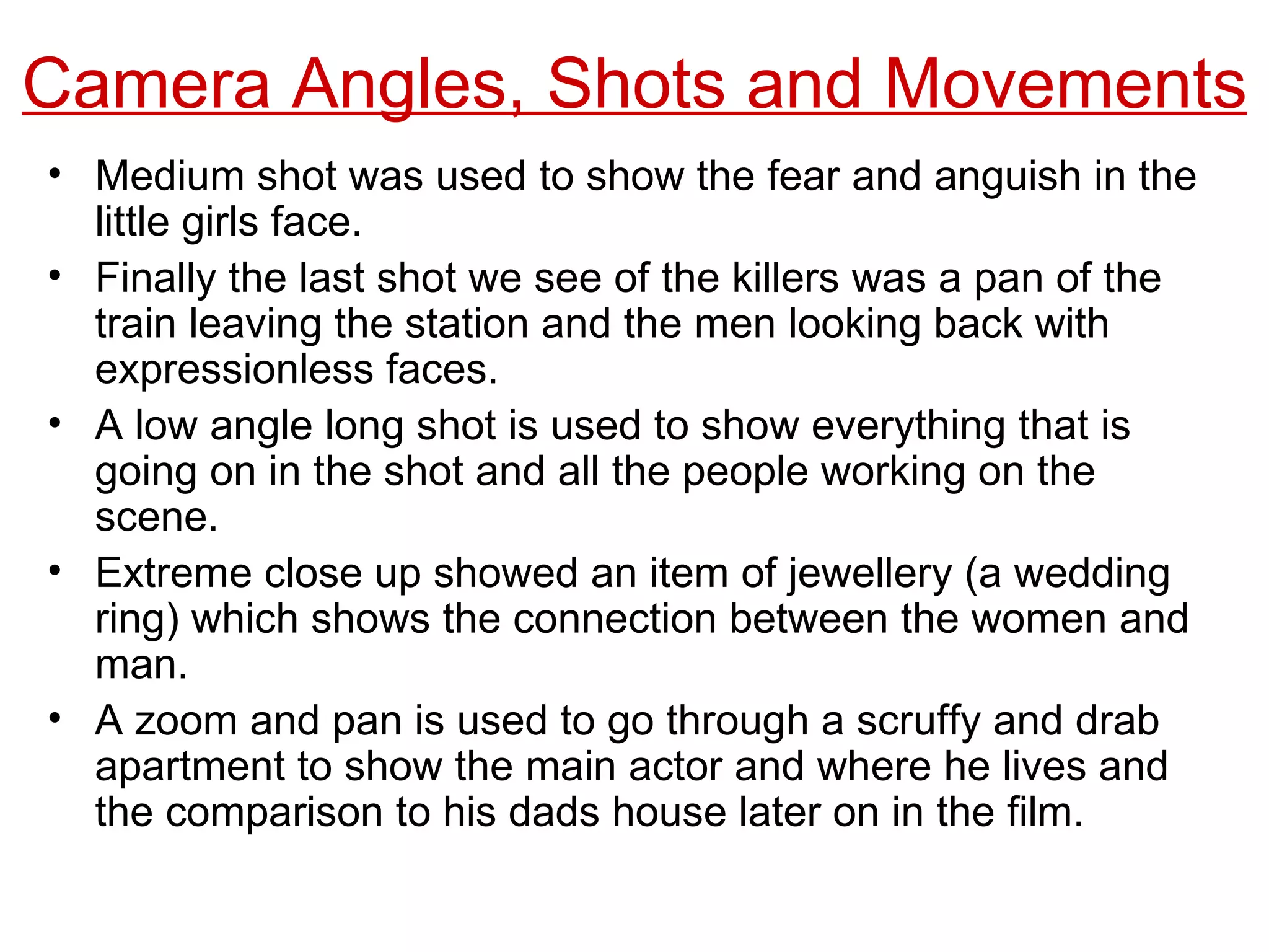 Medium shot was used to show the fear and anguish in the little girls face. Finally the last shot we see of the killers was a pan of the train leaving the station and the men looking back with expressionless faces. A low angle long shot is used to show everything that is going on in the shot and all the people working on the scene. Extreme close up showed an item of jewellery (a wedding ring) which shows the connection between the women and man. A zoom and pan is used to go through a scruffy and drab apartment to show the main actor and where he lives and the comparison to his dads house later on in the film. Camera Angles, Shots and Movements 