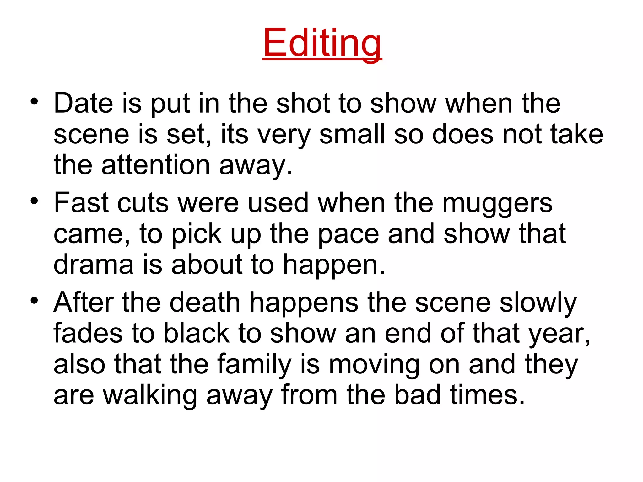 Date is put in the shot to show when the scene is set, its very small so does not take the attention away. Fast cuts were used when the muggers came, to pick up the pace and show that drama is about to happen. After the death happens the scene slowly fades to black to show an end of that year, also that the family is moving on and they are walking away from the bad times. Editing 