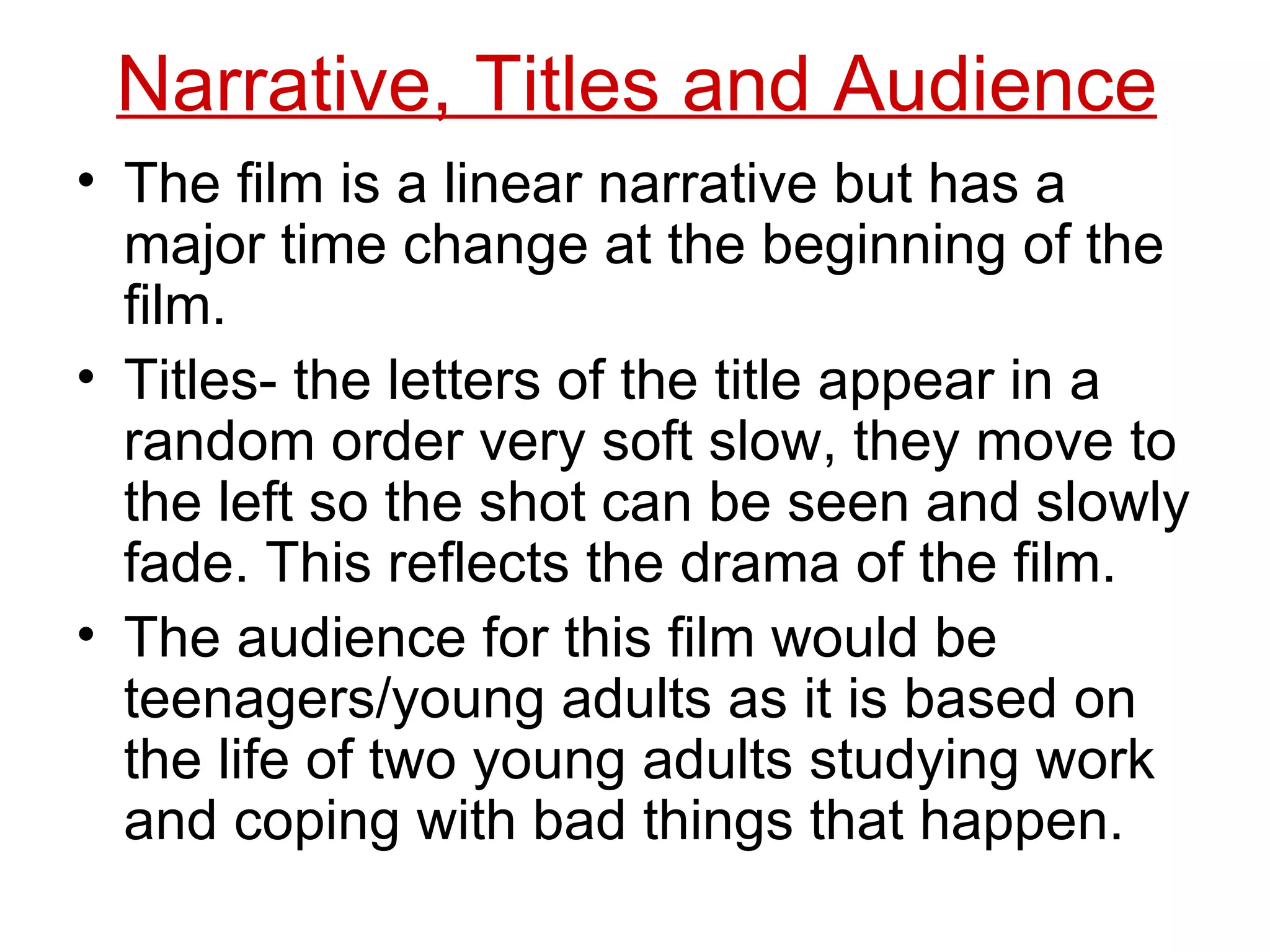 Narrative, Titles and Audience The film is a linear narrative but has a major time change at the beginning of the film. Titles- the letters of the title appear in a random order very soft slow, they move to the left so the shot can be seen and slowly fade. This reflects the drama of the film. The audience for this film would be teenagers/young adults as it is based on the life of two young adults studying work and coping with bad things that happen. 