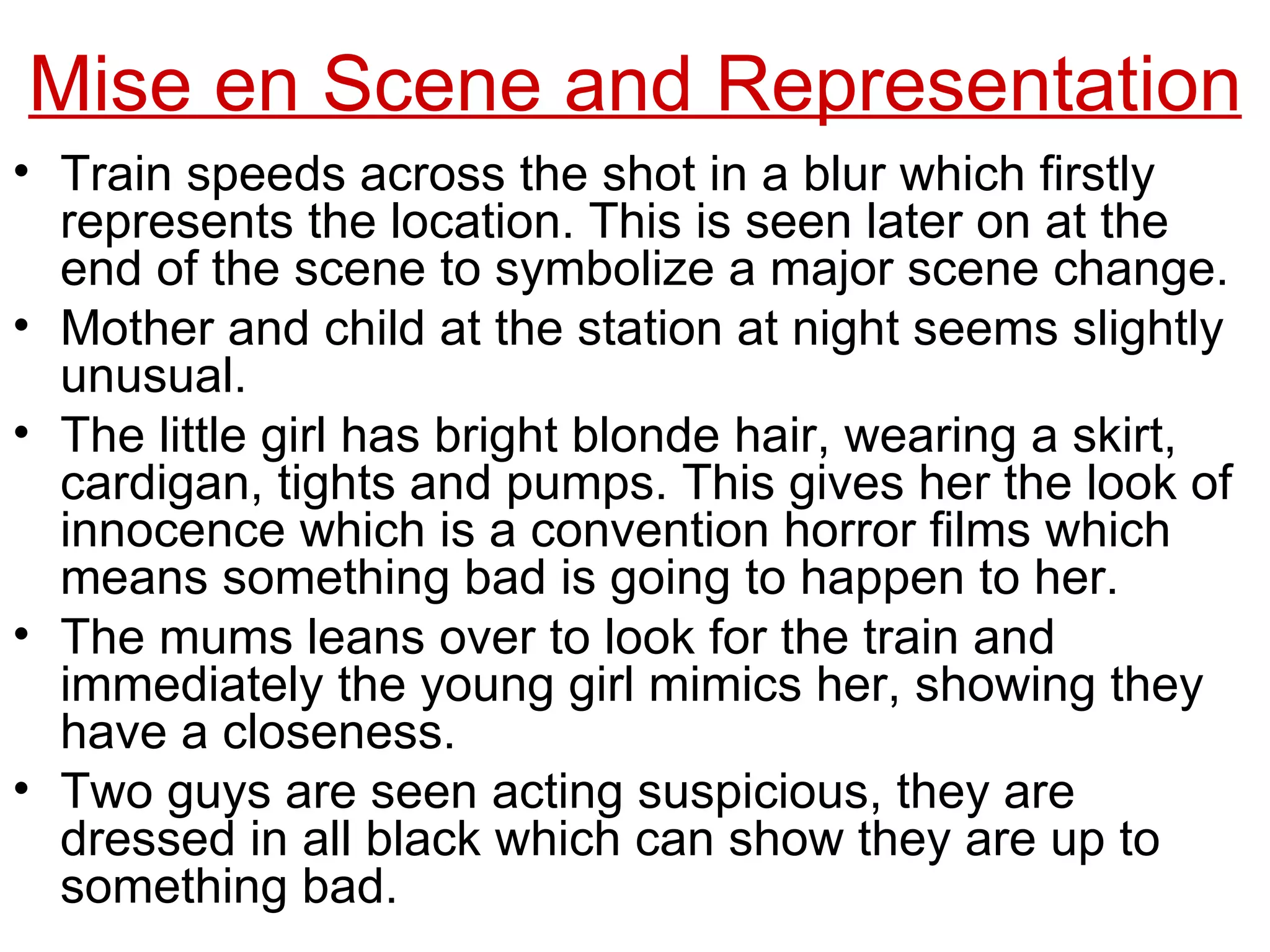Train speeds across the shot in a blur which firstly represents the location. This is seen later on at the end of the scene to symbolize a major scene change. Mother and child at the station at night seems slightly unusual.  The little girl has bright blonde hair, wearing a skirt, cardigan, tights and pumps. This gives her the look of innocence which is a convention horror films which means something bad is going to happen to her. The mums leans over to look for the train and immediately the young girl mimics her, showing they have a closeness. Two guys are seen acting suspicious, they are dressed in all black which can show they are up to something bad. Mise en Scene and Representation 