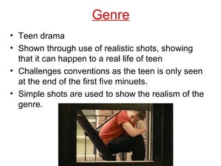 Genre Teen drama Shown through use of realistic shots, showing that it can happen to a real life of teen  Challenges conventions as the teen is only seen at the end of the first five minuets. Simple shots are used to show the realism of the genre. 