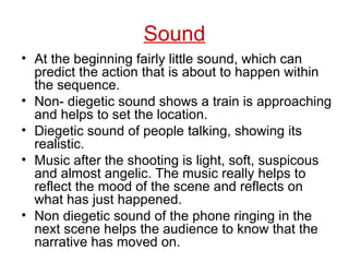 Sound At the beginning fairly little sound, which can predict the action that is about to happen within the sequence. Non- diegetic sound shows a train is approaching and helps to set the location. Diegetic sound of people talking, showing its realistic. Music after the shooting is light, soft, suspicous and almost angelic. The music really helps to reflect the mood of the scene and reflects on what has just happened. Non diegetic sound of the phone ringing in the next scene helps the audience to know that the narrative has moved on. 