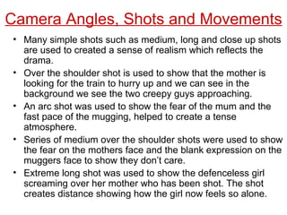Camera Angles, Shots and Movements Many simple shots such as medium, long and close up shots are used to created a sense of realism which reflects the drama. Over the shoulder shot is used to show that the mother is looking for the train to hurry up and we can see in the background we see the two creepy guys approaching. An arc shot was used to show the fear of the mum and the fast pace of the mugging, helped to create a tense atmosphere. Series of medium over the shoulder shots were used to show the fear on the mothers face and the blank expression on the muggers face to show they don’t care. Extreme long shot was used to show the defenceless girl screaming over her mother who has been shot. The shot creates distance showing how the girl now feels so alone. 