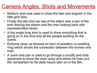 Medium shot was used to show the fear and anguish in the little girls face. Finally the last shot we see of the killers was a pan of the train leaving the station and the men looking back with expressionless faces. A low angle long shot is used to show everything that is going on in the shot and all the people working on the scene. Extreme close up showed an item of jewellery (a wedding ring) which shows the connection between the women and man. A zoom and pan is used to go through a scruffy and drab apartment to show the main actor and where he lives and the comparison to his dads house later on in the film. Camera Angles, Shots and Movements 