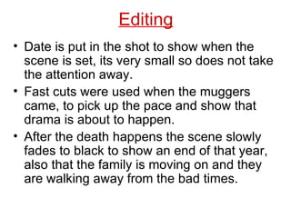 Date is put in the shot to show when the scene is set, its very small so does not take the attention away. Fast cuts were used when the muggers came, to pick up the pace and show that drama is about to happen. After the death happens the scene slowly fades to black to show an end of that year, also that the family is moving on and they are walking away from the bad times. Editing 