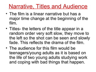 Narrative, Titles and Audience The film is a linear narrative but has a major time change at the beginning of the film. Titles- the letters of the title appear in a random order very soft slow, they move to the left so the shot can be seen and slowly fade. This reflects the drama of the film. The audience for this film would be teenagers/young adults as it is based on the life of two young adults studying work and coping with bad things that happen. 