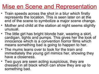 Train speeds across the shot in a blur which firstly represents the location. This is seen later on at the end of the scene to symbolize a major scene change. Mother and child at the station at night seems slightly unusual.  The little girl has bright blonde hair, wearing a skirt, cardigan, tights and pumps. This gives her the look of innocence which is a convention horror films which means something bad is going to happen to her. The mums leans over to look for the train and immediately the young girl mimics her, showing they have a closeness. Two guys are seen acting suspicious, they are dressed in all black which can show they are up to something bad. Mise en Scene and Representation 