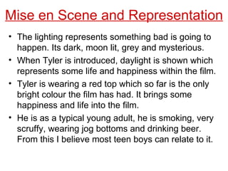 Mise en Scene and Representation The lighting represents something bad is going to happen. Its dark, moon lit, grey and mysterious. When Tyler is introduced, daylight is shown which represents some life and happiness within the film. Tyler is wearing a red top which so far is the only bright colour the film has had. It brings some happiness and life into the film. He is as a typical young adult, he is smoking, very scruffy, wearing jog bottoms and drinking beer. From this I believe most teen boys can relate to it. 