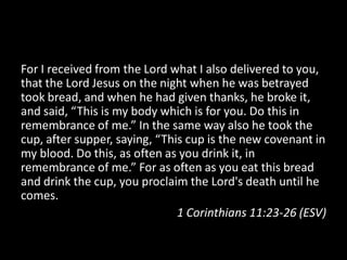 For I received from the Lord what I also delivered to you,
that the Lord Jesus on the night when he was betrayed
took bread, and when he had given thanks, he broke it,
and said, “This is my body which is for you. Do this in
remembrance of me.” In the same way also he took the
cup, after supper, saying, “This cup is the new covenant in
my blood. Do this, as often as you drink it, in
remembrance of me.” For as often as you eat this bread
and drink the cup, you proclaim the Lord's death until he
comes.
                               1 Corinthians 11:23-26 (ESV)
 