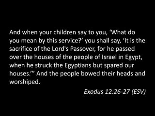 And when your children say to you, ‘What do
you mean by this service?’ you shall say, ‘It is the
sacrifice of the Lord's Passover, for he passed
over the houses of the people of Israel in Egypt,
when he struck the Egyptians but spared our
houses.’” And the people bowed their heads and
worshiped.
                            Exodus 12:26-27 (ESV)
 