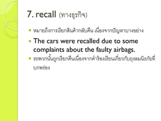 7. recall (ทำงธุรกิจ)
 หมำยถึงกำรเรียกสินค้ำกลับคืน เนื่องจำกปัญหำบำงอย่ำง
 The cars were recalled due to some
complaints about the faulty airbags.
 รถพวกนั้นถูกเรียกคืนเนื่องจำกคำร้องเรียนเกี่ยวกับถุงลมนิรภัยที่
บกพร่อง
 