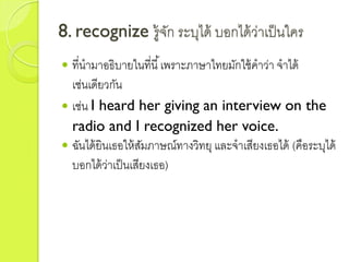 8. recognize รู้จัก ระบุได้ บอกได้ว่ำเป็นใคร
 ที่นำมำอธิบำยในที่นี้เพรำะภำษำไทยมักใช้คำว่ำ จำได้
เช่นเดียวกัน
 เช่น I heard her giving an interview on the
radio and I recognized her voice.
 ฉันได้ยินเธอให้สัมภำษณ์ทำงวิทยุ และจำเสียงเธอได้ (คือระบุได้
บอกได้ว่ำเป็นเสียงเธอ)
 