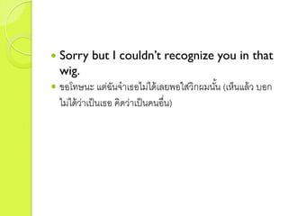  Sorry but I couldn’t recognize you in that
wig.
 ขอโทษนะ แต่ฉันจำเธอไม่ได้เลยพอใส่วิกผมนั้น (เห็นแล้ว บอก
ไม่ได้ว่ำเป็นเธอ คิดว่ำเป็นคนอื่น)
 