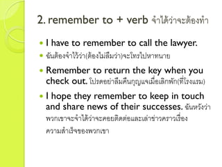 2. remember to + verb จำได้ว่ำจะต้องทำ
 I have to remember to call the lawyer.
 ฉันต้องจำไว้ว่ำ(ต้องไม่ลืมว่ำ)จะโทรไปหำทนำย
 Remember to return the key when you
check out. โปรดอย่ำลืมคืนกุญแจเมื่อเลิกพัก(ที่โรงแรม)
 I hope they remember to keep in touch
and share news of their successes. ฉันหวังว่ำ
พวกเขำจะจำได้ว่ำจะคอยติดต่อและเล่ำข่ำวครำวเรื่อง
ควำมสำเร็จของพวกเขำ
 
