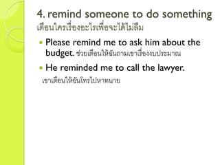 4. remind someone to do something
เตือนใครเรื่องอะไรเพื่อจะได้ไม่ลืม
 Please remind me to ask him about the
budget. ช่วยเตือนให้ฉันถำมเขำเรื่องงบประมำณ
 He reminded me to call the lawyer.
เขำเตือนให้ฉันโทรไปหำทนำย
 