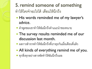 5. remind someone of something
ทำให้ใครจำอะไรได้ เตือนให้นึกถึง
 His words reminded me of my lawyer’s
advice.
 คำพูดของเขำทำให้ฉันนึกถึงคำแนะนำของทนำย
 The survey results reminded me of our
discussion last month.
 ผลกำรสำรวจทำให้ฉันนึกถึงที่เรำคุยกันเมื่อเดือนที่แล้ว
 All kinds of everything remind me of you.
 ทุกสิ่งทุกอย่ำงสำรพัดทำให้ฉันนึกถึงเธอ
 