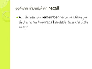 ข้อสังเกต เกี่ยวกับคำว่ำ recall
 6.1 มีคำอธิบำยว่ำ remember ใช้กับกำรจำได้ถึงข้อมูลที่
มีอยู่ในขณะนั้นแล้ว แต่ recall ต้องไปเรียกข้อมูลที่มีเก็บไว้ใน
สมองมำ
 