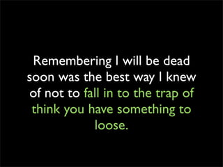 Remembering I will be dead
soon was the best way I knew
of not to fall in to the trap of
 think you have something to
            loose.
 