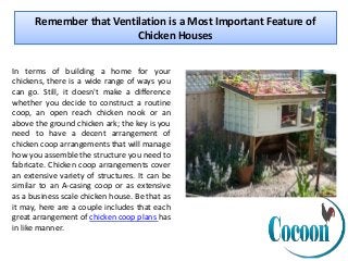Remember that Ventilation is a Most Important Feature of
Chicken Houses
In terms of building a home for your
chickens, there is a wide range of ways you
can go. Still, it doesn't make a difference
whether you decide to construct a routine
coop, an open reach chicken nook or an
above the ground chicken ark; the key is you
need to have a decent arrangement of
chicken coop arrangements that will manage
how you assemble the structure you need to
fabricate. Chicken coop arrangements cover
an extensive variety of structures. It can be
similar to an A-casing coop or as extensive
as a business scale chicken house. Be that as
it may, here are a couple includes that each
great arrangement of chicken coop plans has
in like manner.
 