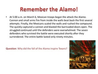 • Santa Anna’s arrival with 1500 troops at the end of February led to a
desperate call for reinforcements and supplies. Santa Anna sent a courier
to Col Travis demanding surrender. He further advised the he would give
no quarter (kill all who were captured.) Travis responded with cannon fire.
• A small group of men from DeWitt Colony made their way through the
enemy lines to the fort. They were the last reinforcements to arrive.
• After a 12 siege, Santa Anna ordered an assault for the next day.
Question: How did Travis respond to Santa Anna’s demand
for surrender?
 