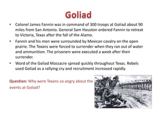 • At 5:00 a.m. on March 6, Mexican troops began the attack the Alamo.
Cannon and small arms fire from inside the walls beat back the first several
attempts. Finally, the Mexicans scaled the walls and rushed the compound.
The quickly captured a cannon and blasted the barricaded doors open. The
struggled continued until the defenders were overwhelmed. The seven
defenders who survived the battle were executed shortly after they
surrendered. The entire battle lasted only ninety minutes.
Question: Why did the fall of the Alamo inspire Texans?
 